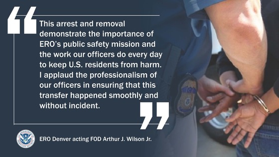 'This arrest and removal demonstrate the importance of ERO's public safety mission and the work our officers do every day to keep U.S. residents from harm. I applaud the professionalism of our officers in ensuring that this transfer happened smoothly and without incident.' -- ERO Denver acting FOD Arthur J. Wilson Jr.