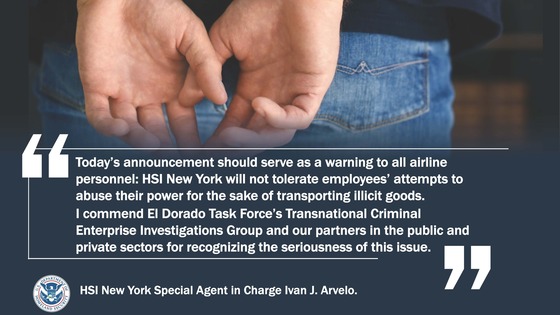 'Today's announcement should serve as a warning to all airline personnel: HSI New York will not tolerate employees' attempts to abuse their power for the sake of transporting illicit goods. I commend El Dorado Task Force's Transnational Criminal Enterprise Investigations Group and our partners in the public and private sectors for recognizing the seriousness of this issue.' -- HSI New York Special Agent in Charge Ivan J. Arvelo.