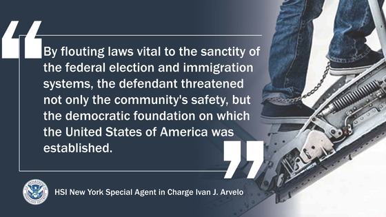 'By flouting laws vital to the sanctity of the federal election and immigration systems, the defendant threatened not only the community's safety, but the democratic foundation on which the United States of America was established.' --HSI New York Special Agent in Charge Ivan J. Arvelo