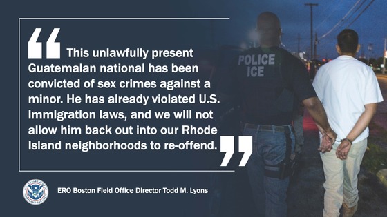 'This unlawfully presentGuatemalan national has been convicted of sex crimes against a minor. He has already violated U.S. immigration laws, and we will not allow him back out into our Rhode Island neighborhoods to re-offend.' --ERO Boston Field Office Director Todd M. Lyons