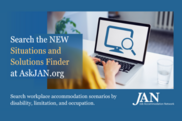 Search the NEW Situations and Solutions finder at AskJAN.org. Search workplace accommodation scenarios by disability, limitation and occupation.