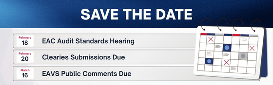 Save the Date: o	February 18: EAC Audit Standards Hearing; February 20: Clearies Submissions Due; March 16: EAVS Public Comments Due 
