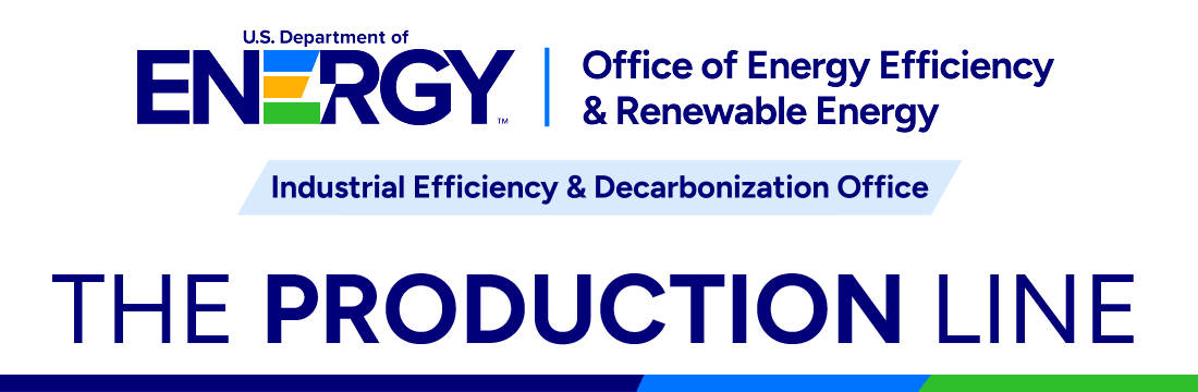 U.S. Department of Energy Office of Energy Efficiency and Renewable Energy Industrial Efficiency and Decarbonization Office |The Production Line