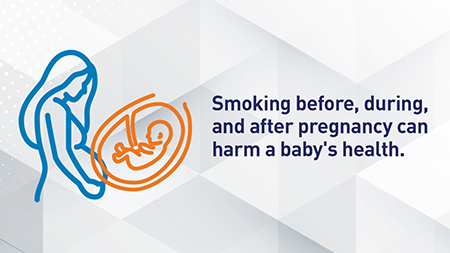 Smoking before, during, and after pregnancy can harm a baby's health. 
