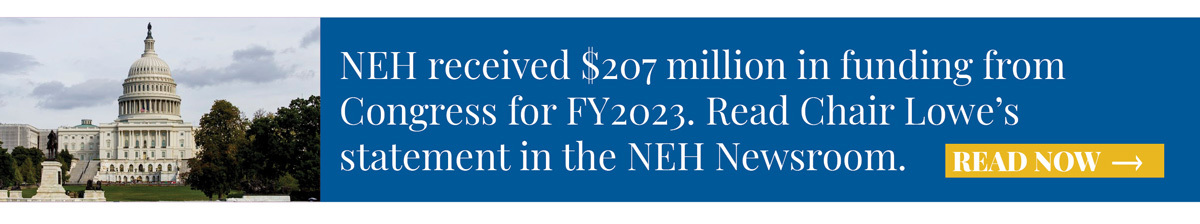 NEH received $207 million in funding from Congress for FY2023. Read Chair Lowe’s statement in the NEH Newsroom. 