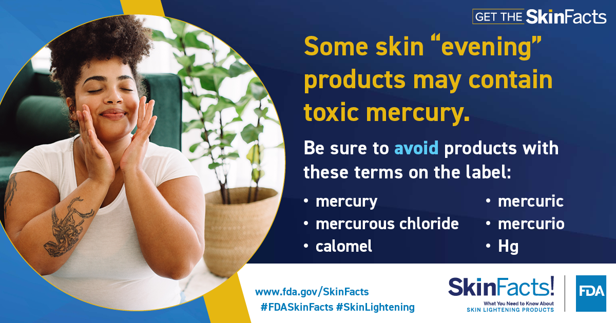 Some skin "evening" products may contain mercury. Avoid products with these terms: mercury, mercurous chloride, calomel, Hg