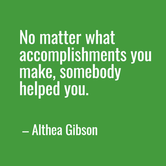 No matter what accomplishments you make, somebody helped you. —Althea Gibson