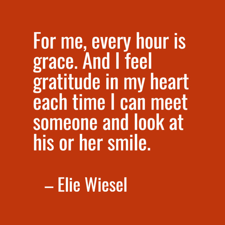 "For me, every hour is grace. And I feel gratitude in my heart each time I can meet someone and look at his or her smile." Elie Wiesel