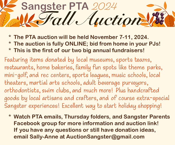 The PTA suction will be held online november 7-11, 2024. Featuring items donated by local museums, sports teams, restaurants, home bakeries, family fun spots like theme parks, mini-golf, and rec centers, sports leagues, music schools, local theaters, martial arts schools, adult beverage purveyors, orthodontists, swim clubs, and much more! Plus handcrafted goods by local artisans and crafters and of course extra-special Sangster experiences! Excellent way to start holiday shopping! watch PTA emails, thursday folders, and sangster parents facebook group for more information and auction link.