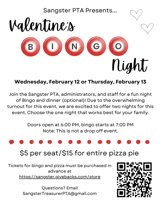 Valentine's Bingo Night Wednesday February 12 or Thursday February 13. Join the Sangster PTA, administrators, and staff for a fun night of Bingo and optional dinner. Due to the overwhelming turnout for this event, we are excited to offer two nights for this event. Choose the one night that works best for your family. Doors open at 6PM, bingo starts at 7PM. This is not a drop off event. $5 per seat $15 for entire pizza pie. Tickets for bingo and pizza must be purchased in advance at Sangster Givebacks store. Questions email SangsterTreasurerPTA@gmail.com