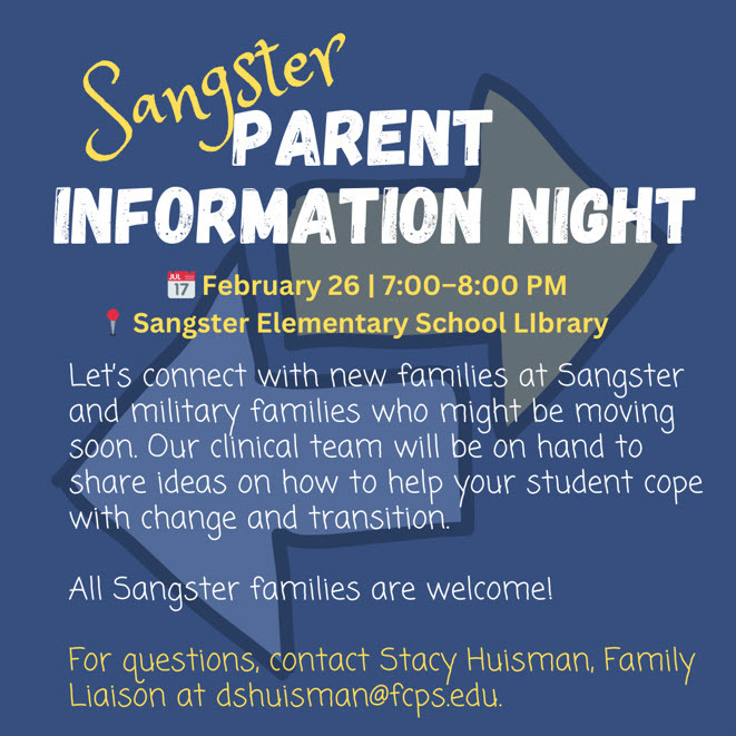 Sangster Parent Information Night February 26 7-8PM Sangster Elementary School Library. Let's connect with new families at Sangster and military families who might be moving soon. Our clinical team will be on hand to share ideas on how to help your student cope with change and transition. All Sangster families are welcome! for questions, contact Stacy Huisman, Family Liaison at dshuisman@fcps.edu 