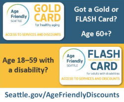 Age 60+ Age 18-59 with a disability? Get a, Age Friendly Seattle Gold or FLASH card at Seattle.gov/AgeFriendlyDiscounts