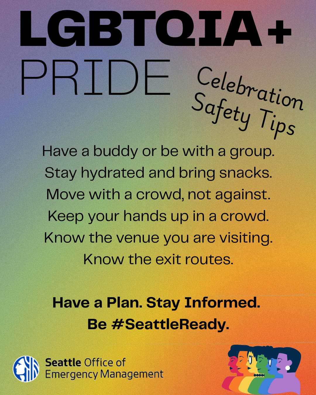 LGBTQIA+ PRIDE Celebration Safety tips Have a buddy or be in a group. Stay hydrated and bring snacks. Move with a crowd, not against it.